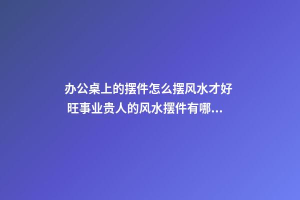 办公桌上的摆件怎么摆风水才好  旺事业贵人的风水摆件有哪些